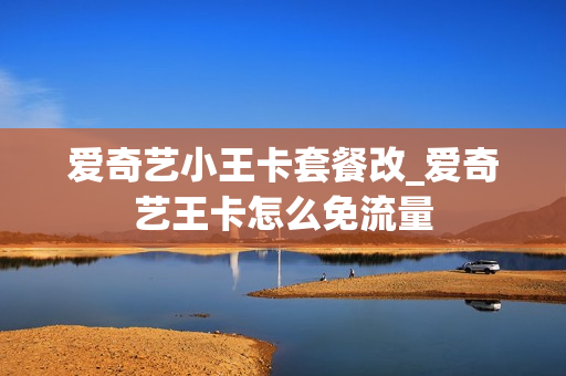 爱奇艺小王卡套餐改_爱奇艺王卡怎么免流量