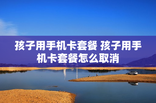 孩子用手机卡套餐 孩子用手机卡套餐怎么取消