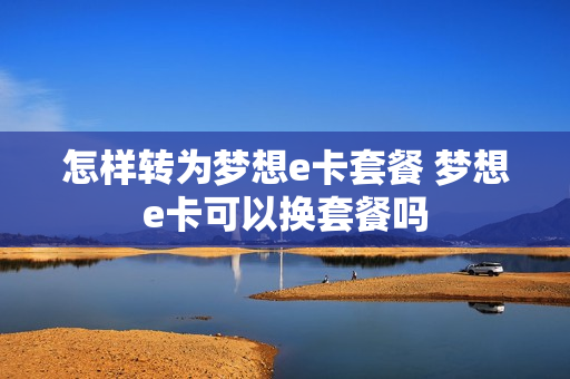 怎样转为梦想e卡套餐 梦想e卡可以换套餐吗