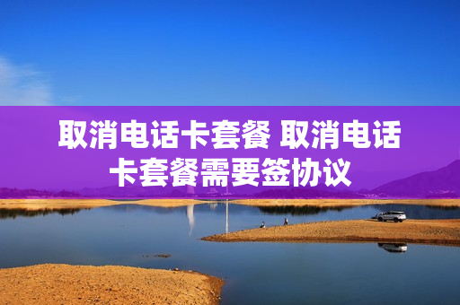 取消电话卡套餐 取消电话卡套餐需要签协议
