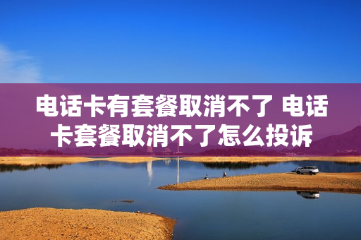 电话卡有套餐取消不了 电话卡套餐取消不了怎么投诉