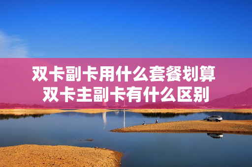 双卡副卡用什么套餐划算 双卡主副卡有什么区别