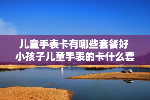 儿童手表卡有哪些套餐好 小孩子儿童手表的卡什么套餐好