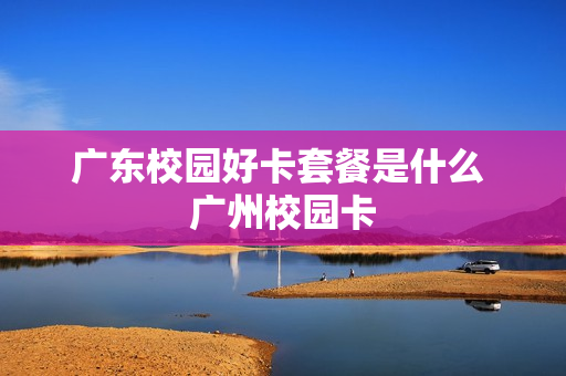 广东校园好卡套餐是什么 广州校园卡
