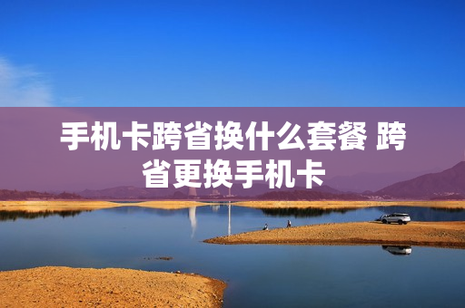手机卡跨省换什么套餐 跨省更换手机卡