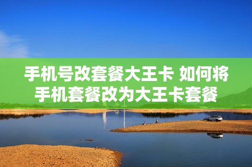 手机号改套餐大王卡 如何将手机套餐改为大王卡套餐