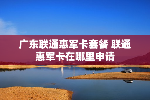 广东联通惠军卡套餐 联通惠军卡在哪里申请
