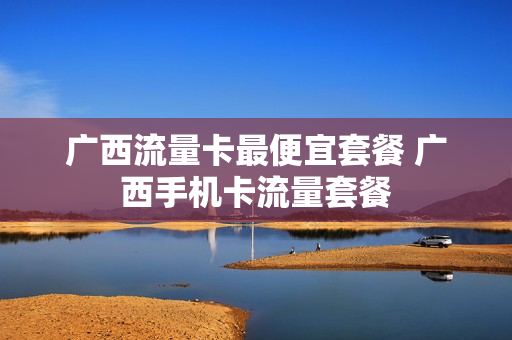 广西流量卡最便宜套餐 广西手机卡流量套餐