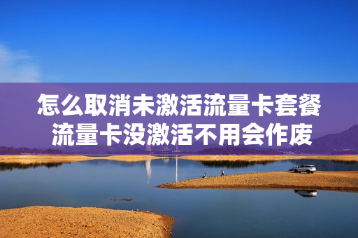 怎么取消未激活流量卡套餐 流量卡没激活不用会作废么