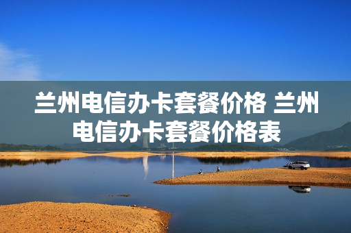 兰州电信办卡套餐价格 兰州电信办卡套餐价格表