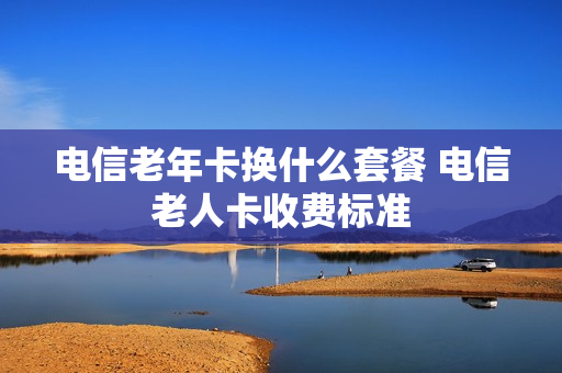 电信老年卡换什么套餐 电信老人卡收费标准
