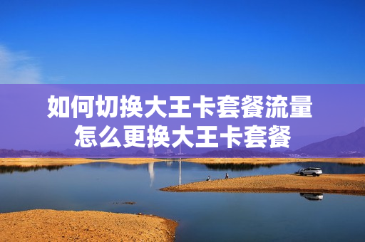 如何切换大王卡套餐流量 怎么更换大王卡套餐