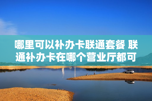 哪里可以补办卡联通套餐 联通补办卡在哪个营业厅都可以吗