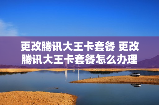 更改腾讯大王卡套餐 更改腾讯大王卡套餐怎么办理