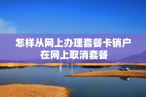 怎样从网上办理套餐卡销户 在网上取消套餐