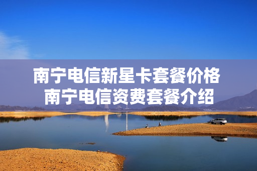 南宁电信新星卡套餐价格 南宁电信资费套餐介绍