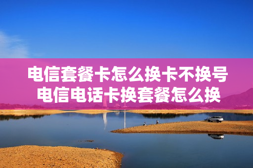 电信套餐卡怎么换卡不换号 电信电话卡换套餐怎么换