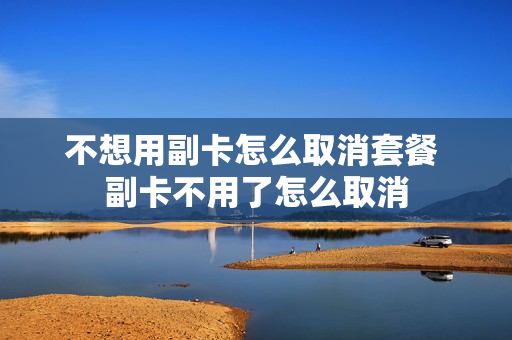 不想用副卡怎么取消套餐 副卡不用了怎么取消