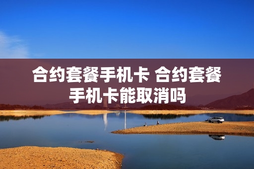 合约套餐手机卡 合约套餐手机卡能取消吗