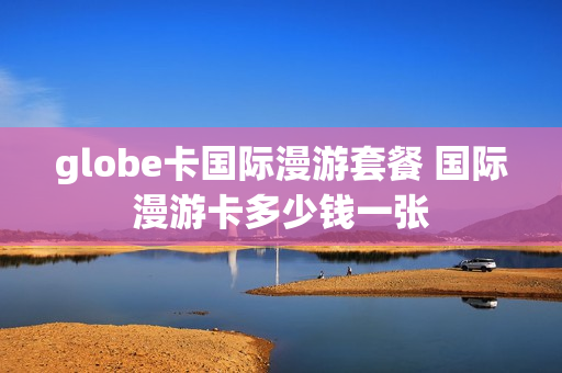 globe卡国际漫游套餐 国际漫游卡多少钱一张