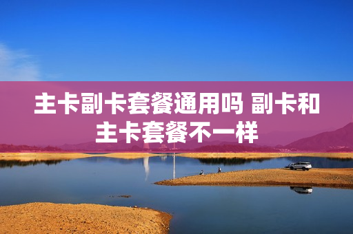主卡副卡套餐通用吗 副卡和主卡套餐不一样
