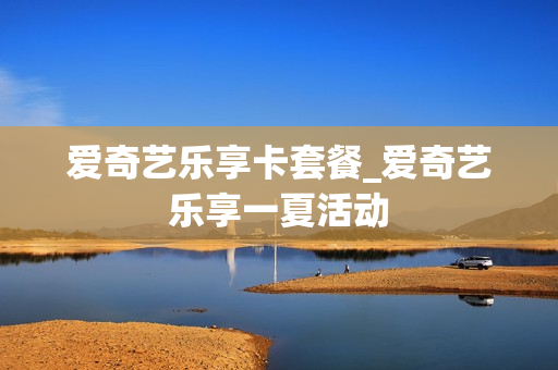 爱奇艺乐享卡套餐_爱奇艺乐享一夏活动