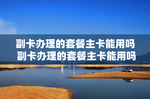 副卡办理的套餐主卡能用吗 副卡办理的套餐主卡能用吗移动