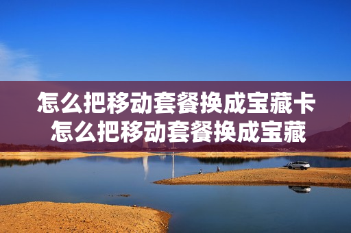 怎么把移动套餐换成宝藏卡 怎么把移动套餐换成宝藏卡套餐