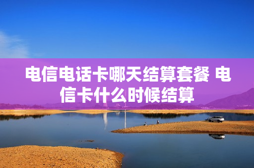 电信电话卡哪天结算套餐 电信卡什么时候结算