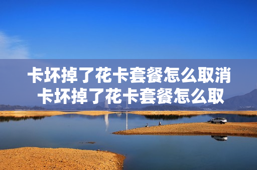 卡坏掉了花卡套餐怎么取消 卡坏掉了花卡套餐怎么取消业务