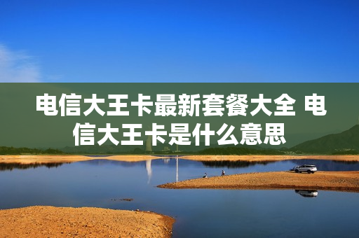 电信大王卡最新套餐大全 电信大王卡是什么意思