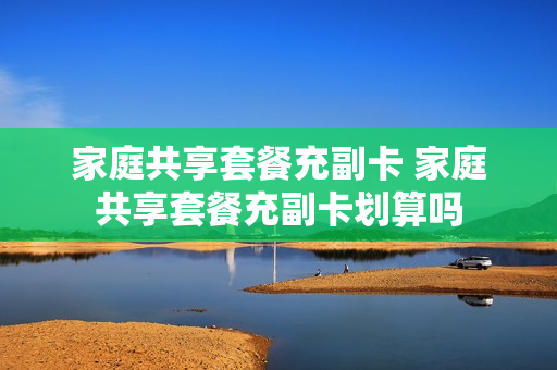家庭共享套餐充副卡 家庭共享套餐充副卡划算吗