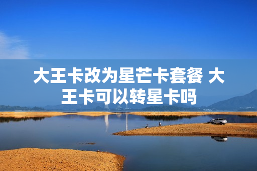 大王卡改为星芒卡套餐 大王卡可以转星卡吗