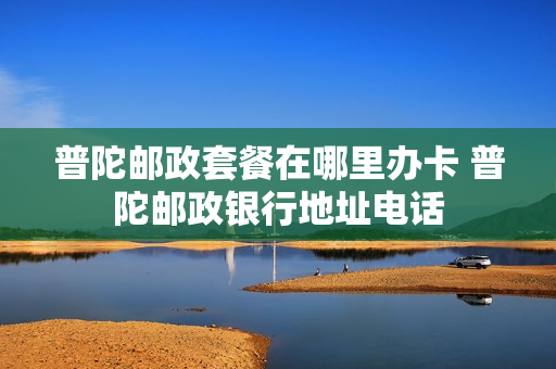 普陀邮政套餐在哪里办卡 普陀邮政银行地址电话