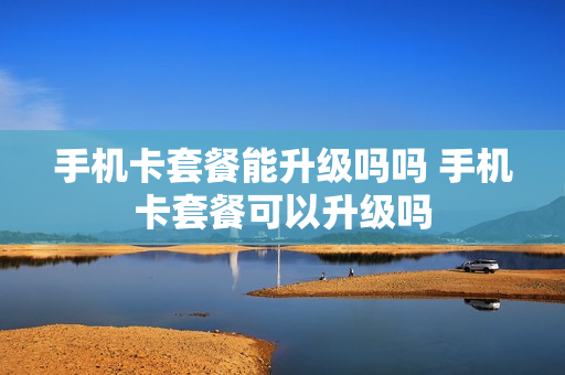 手机卡套餐能升级吗吗 手机卡套餐可以升级吗