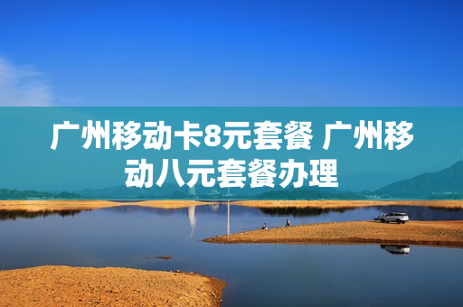 广州移动卡8元套餐 广州移动八元套餐办理