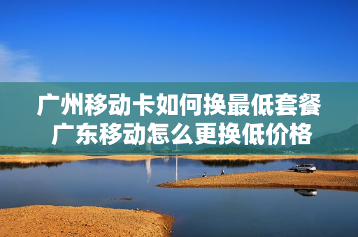 广州移动卡如何换最低套餐 广东移动怎么更换低价格套餐