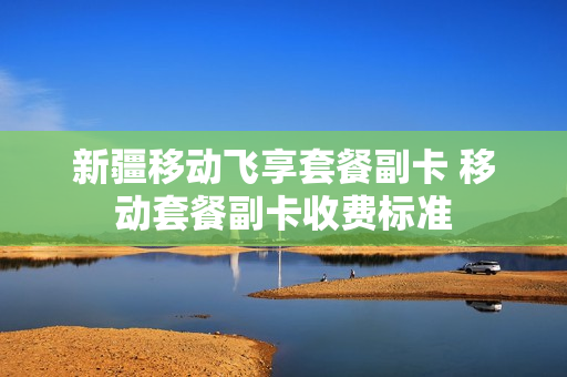 新疆移动飞享套餐副卡 移动套餐副卡收费标准
