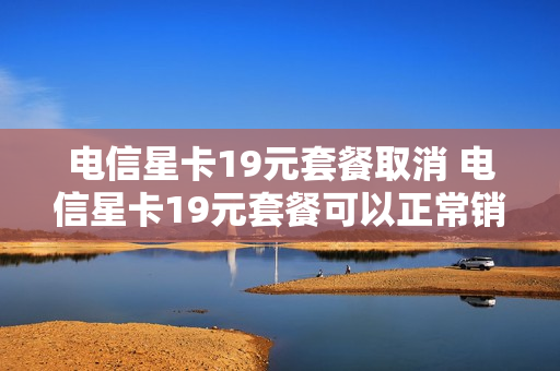 电信星卡19元套餐取消 电信星卡19元套餐可以正常销户吗