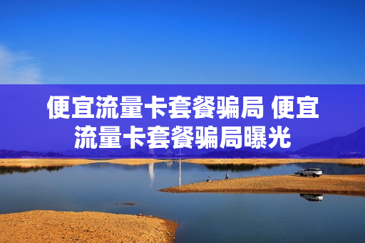 便宜流量卡套餐骗局 便宜流量卡套餐骗局曝光