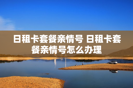 日租卡套餐亲情号 日租卡套餐亲情号怎么办理