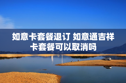 如意卡套餐退订 如意通吉祥卡套餐可以取消吗