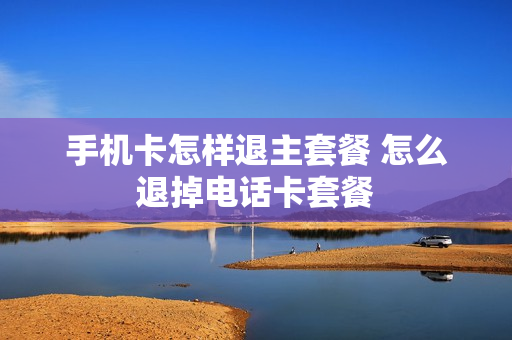 手机卡怎样退主套餐 怎么退掉电话卡套餐