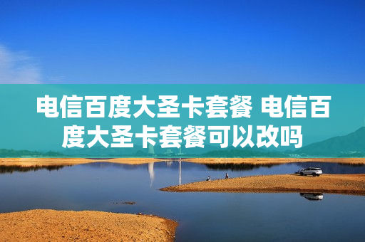 电信百度大圣卡套餐 电信百度大圣卡套餐可以改吗