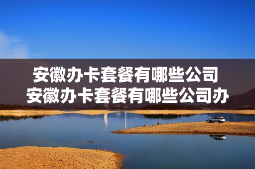 安徽办卡套餐有哪些公司 安徽办卡套餐有哪些公司办理