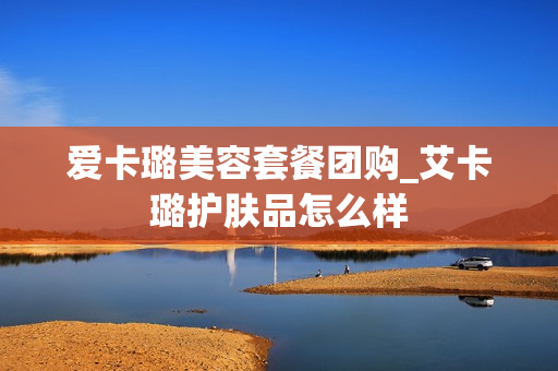 爱卡璐美容套餐团购_艾卡璐护肤品怎么样