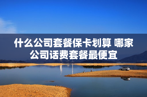 什么公司套餐保卡划算 哪家公司话费套餐最便宜