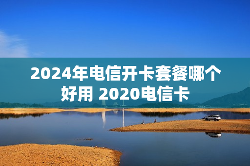 2024年电信开卡套餐哪个好用 2020电信卡
