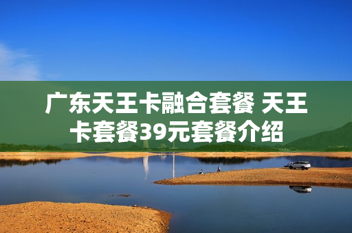 广东天王卡融合套餐 天王卡套餐39元套餐介绍