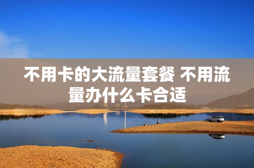 不用卡的大流量套餐 不用流量办什么卡合适